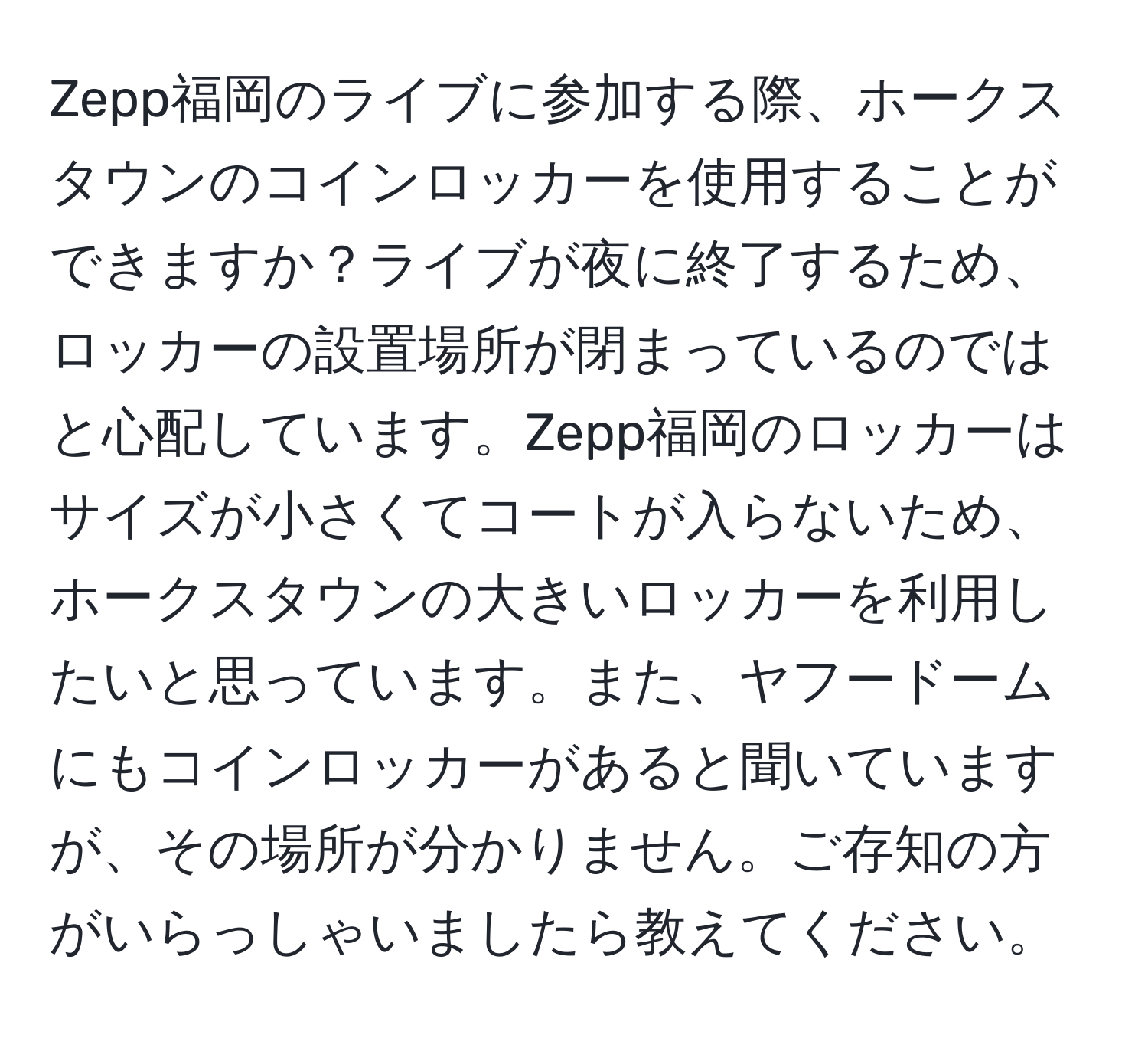 Zepp福岡のライブに参加する際、ホークスタウンのコインロッカーを使用することができますか？ライブが夜に終了するため、ロッカーの設置場所が閉まっているのではと心配しています。Zepp福岡のロッカーはサイズが小さくてコートが入らないため、ホークスタウンの大きいロッカーを利用したいと思っています。また、ヤフードームにもコインロッカーがあると聞いていますが、その場所が分かりません。ご存知の方がいらっしゃいましたら教えてください。