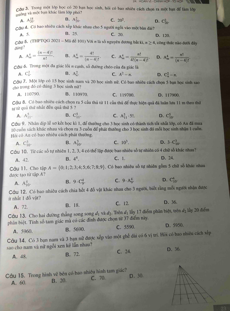 HOAN V| - CHINH HỌP - TO HỌP
Câu 3. Trong một lớp học có 20 bạn học sinh, hỏi có bao nhiêu cách chọn ra một bạn để làm lớp
trưởng và một bạn khác làm lớp phó?
B.
A. A_(20)^(18). A_(20)^2. C. 20^2. D. C_(20)^2.
Câu 4. Có bao nhiêu cách xếp khác nhau cho 5 người ngồi vào một bàn dài?
A. 5. B. 25. C. 20. D. 120.
Câu 5. (THPTQG 2021 -M ã đề 101) Với n là số nguyên dương bắt kì, n≥ 4 , công thức nào dưới đây
đúng?
A. A_m^(4=frac (n-4)!)n!. B. A_m^(4=frac 4!)(n-4)!. C. A_m^(4=frac n!)4!(n-4)!. D. A_m^(4=frac n!)(n-4)!.
Câu 6. Trong một đa giác lồi n cạnh, số đường chéo của đa giác là
A. C_n^(2. B. A_n^2. C. A^2)-n. D. C_n^(2-n.
Câu 7. Một lớp có 15 học sinh nam và 20 học sinh nữ. Có bao nhiêu cách chọn 5 bạn học sinh sao
cho trong đó có đúng 3 học sinh nữ?
A. 110790. B. 110970. C. 119700. D. 117900.
Câu 8. Có bao nhiêu cách chọn ra 5 cầu thủ từ 11 cầu thủ để thực hiện quả đá luân lưu 11 m theo thứ
tự từ quả thứ nhất đến quả thứ 5 ?
A. A_(11)^5. B. C_(11)^5. C. A_(11)^5· 5!. D. C_(10)^5.
Câu 9. Nhân dịp lễ sơ kết học kì 1, để thưởng cho 3 học sinh có thành tích tốt nhất lớp, cô An đã mua
10 cuốn sách khác nhau và chọn ra 3 cuốn để phát thưởng cho 3 học sinh đó mỗi học sinh nhận 1 cuốn.
Hỏi cô An có bao nhiêu cách phát thưởng.
A. C_(10)^3. B. A_(10)^3. C. 10^3). D. 3· C_(10)^3.
Câu 10. Từ các số tự nhiên 1, 2, 3, 4 có thể lập được bao nhiêu số tự nhiên có 4 chữ số khác nhau?
A. 42.
B. 4^4. C. 1. D. 24.
Câu 11. Cho tập A= 0;1;2;3;4;5;6;7;8;9. Có bao nhiêu số tự nhiên gồm 5 chữ số khác nhau
được tạo từ tập A?
A. A_(10)^4.
B. 9· C_9^(4. C. 9· A_9^4. D. C_(10)^4.
Câu 12. Có bao nhiêu cách chia hết 4 đồ vật khác nhau cho 3 người, biết rằng mỗi người nhận được
ít nhất 1 đồ vật?
A. 72. B. 18.
C. 12. D. 36.
Câu 13. Cho hai đường thẳng song song đị và d_2). Trên d_1 ấy 17 điểm phân biệt, trên d_2 lầy 20 điểm
phân biệt. Tính số tam giác mà có các đỉnh được chọn từ 37 điểm này.
A. 5960. B. 5690. C. 5590. D. 5950.
Câu 14. Có 3 bạn nam và 3 bạn nữ được xếp vào một ghế dài có 6 vị trí. Hỏi có bao nhiêu cách xếp
sao cho nam và nữ ngồi xen kẽ lẫn nhau?
C. 24. D. 36.
A. 48. B. 72.
Câu 15. Trong hình vẽ bên có bao nhiêu hình tam giác?
A. 60. B. 20. C. 70. D. 30.
OB