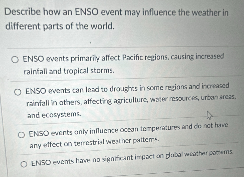 Describe how an ENSO event may influence the weather in
different parts of the world.
ENSO events primarily affect Pacifńc regions, causing increased
rainfall and tropical storms.
ENSO events can lead to droughts in some regions and increased
rainfall in others, affecting agriculture, water resources, urban areas,
and ecosystems.
ENSO events only influence ocean temperatures and do not have
any effect on terrestrial weather patterns.
ENSO events have no significant impact on global weather patterns.