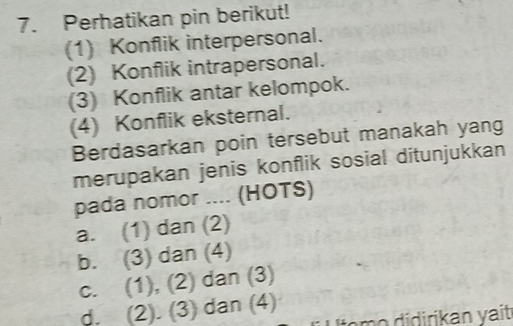 Perhatikan pin berikut!
(1) Konflik interpersonal.
(2) Konflik intrapersonal.
(3) Konflik antar kelompok.
(4) Konflik eksternal.
Berdasarkan poin tersebut manakah yang
merupakan jenis konflik sosial ditunjukkan
pada nomor .... (HOTS)
a. (1) dan (2)
b. (3) dan (4)
c. (1), (2) dan (3)
d. (2). (3) dan (4)
om o didirikan yait