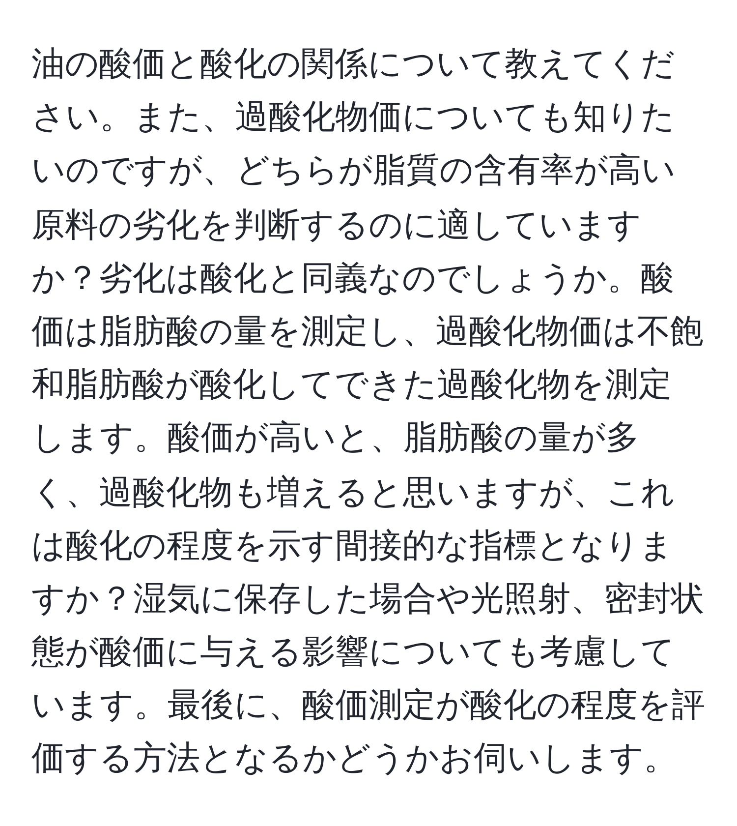 油の酸価と酸化の関係について教えてください。また、過酸化物価についても知りたいのですが、どちらが脂質の含有率が高い原料の劣化を判断するのに適していますか？劣化は酸化と同義なのでしょうか。酸価は脂肪酸の量を測定し、過酸化物価は不飽和脂肪酸が酸化してできた過酸化物を測定します。酸価が高いと、脂肪酸の量が多く、過酸化物も増えると思いますが、これは酸化の程度を示す間接的な指標となりますか？湿気に保存した場合や光照射、密封状態が酸価に与える影響についても考慮しています。最後に、酸価測定が酸化の程度を評価する方法となるかどうかお伺いします。