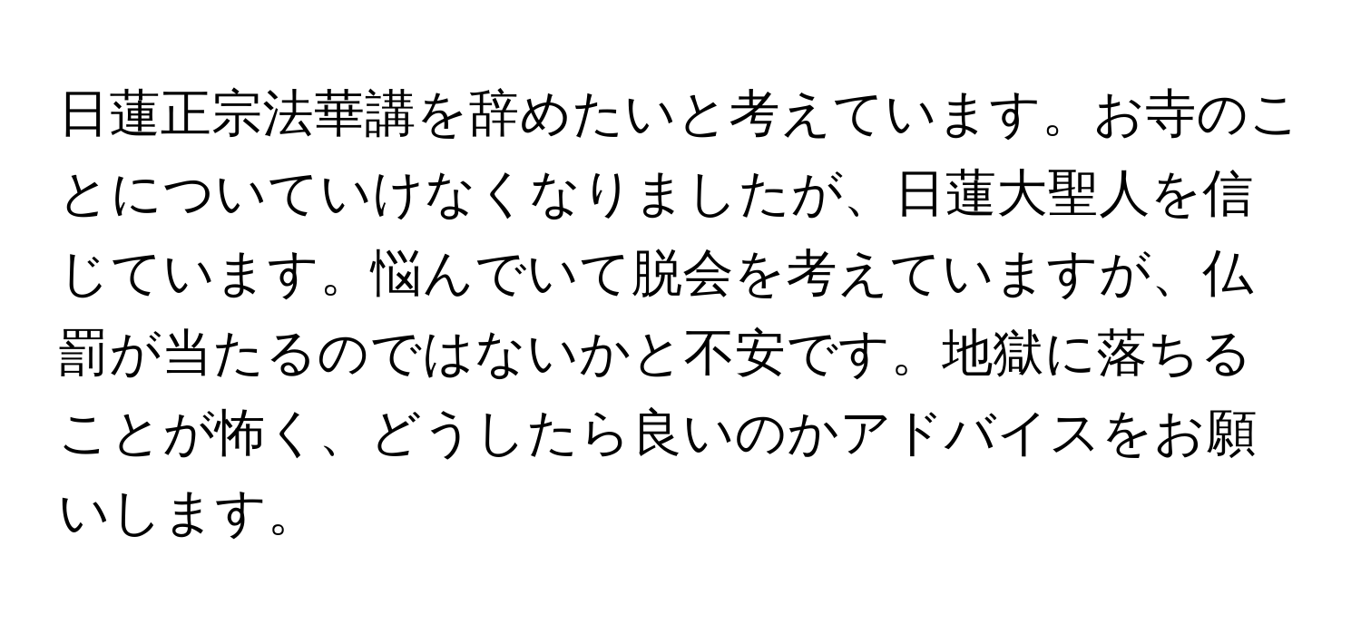 日蓮正宗法華講を辞めたいと考えています。お寺のことについていけなくなりましたが、日蓮大聖人を信じています。悩んでいて脱会を考えていますが、仏罰が当たるのではないかと不安です。地獄に落ちることが怖く、どうしたら良いのかアドバイスをお願いします。