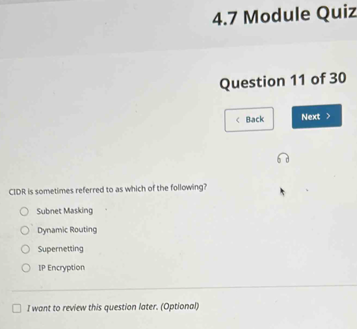 4.7 Module Quiz
Question 11 of 30
Back Next
CIDR is sometimes referred to as which of the following?
Subnet Masking
Dynamic Routing
Supernetting
IP Encryption
I want to review this question later. (Optional)