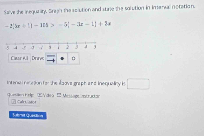 Solve the inequality. Graph the solution and state the solution in interval notation.
-2(5x+1)-105>-5(-3x-1)+3x
Clear All Draw: 。 
Interval notation for the above graph and inequality is □ 
Question Help: - Video - Message instructor 
Calculator 
Submit Question