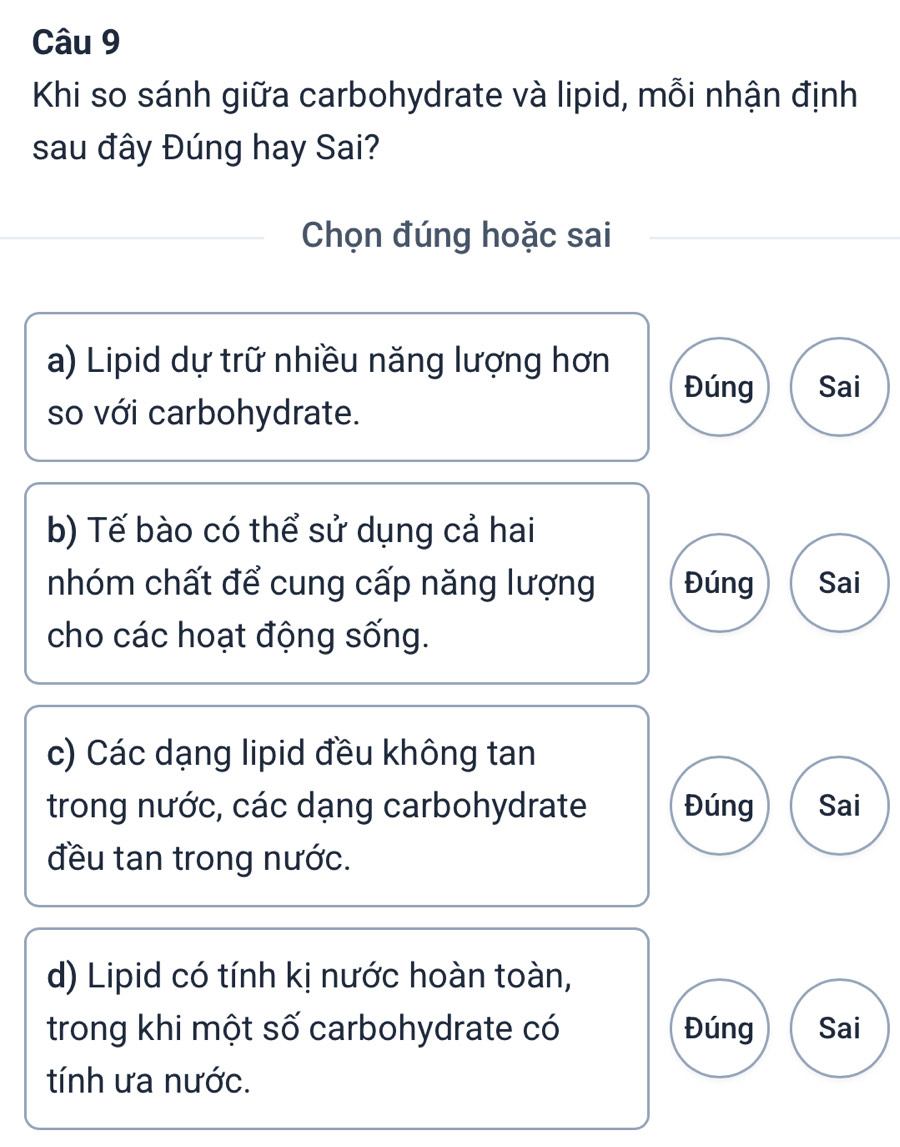 Khi so sánh giữa carbohydrate và lipid, mỗi nhận định
sau đây Đúng hay Sai?
Chọn đúng hoặc sai
a) Lipid dự trữ nhiều năng lượng hơn
Đúng Sai
so với carbohydrate.
b) Tế bào có thể sử dụng cả hai
nhóm chất để cung cấp năng lượng Đúng Sai
cho các hoạt động sống.
c) Các dạng lipid đều không tan
trong nước, các dạng carbohydrate Đúng Sai
đều tan trong nước.
d) Lipid có tính kị nước hoàn toàn,
trong khi một số carbohydrate có Đúng Sai
tính ưa nước.