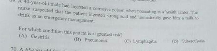 A 40-year-old male had ingested a corrosive poison when presenting at a health center. The
nurse suspected that the patient ingested strong acid and immediately gave him a milk to
drink as an emergency management.
For which condition this patient is at greatest risk?
(A) Gastritis (B) Pneumonia (C) Lymphagitis (D) Tuberculosis