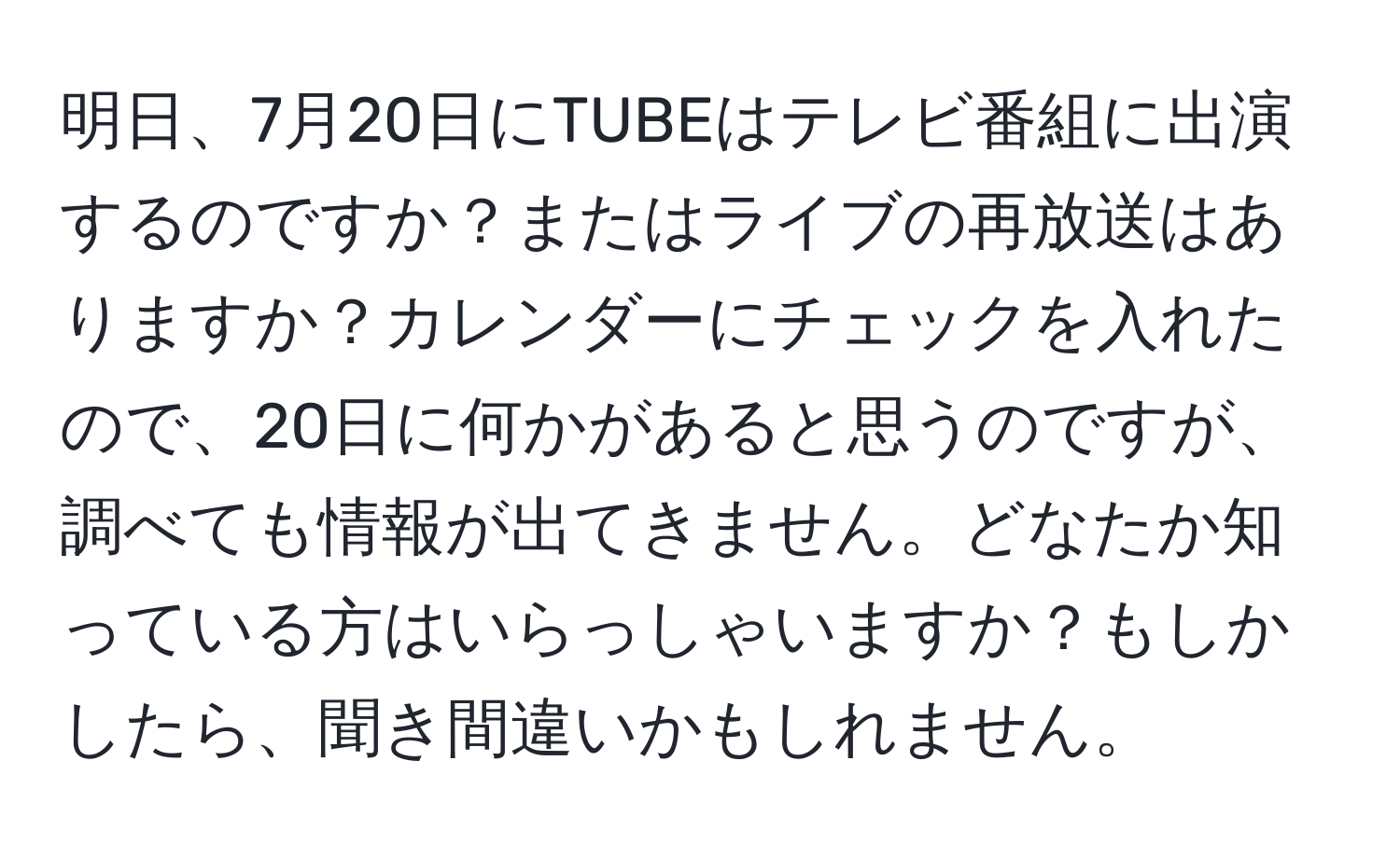 明日、7月20日にTUBEはテレビ番組に出演するのですか？またはライブの再放送はありますか？カレンダーにチェックを入れたので、20日に何かがあると思うのですが、調べても情報が出てきません。どなたか知っている方はいらっしゃいますか？もしかしたら、聞き間違いかもしれません。