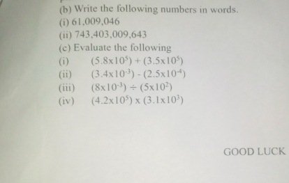 Write the following numbers in words. 
(i) 61,009,046
(ii) 743,403,009,643
(c) Evaluate the following 
(i) (5.8* 10^5)+(3.5* 10^5)
(ii) (3.4* 10^(-3))-(2.5* 10^(-4))
(iii) (8* 10^(-3))/ (5* 10^2)
(iv) (4.2* 10^5)* (3.1* 10^3)
GOOD LUCK