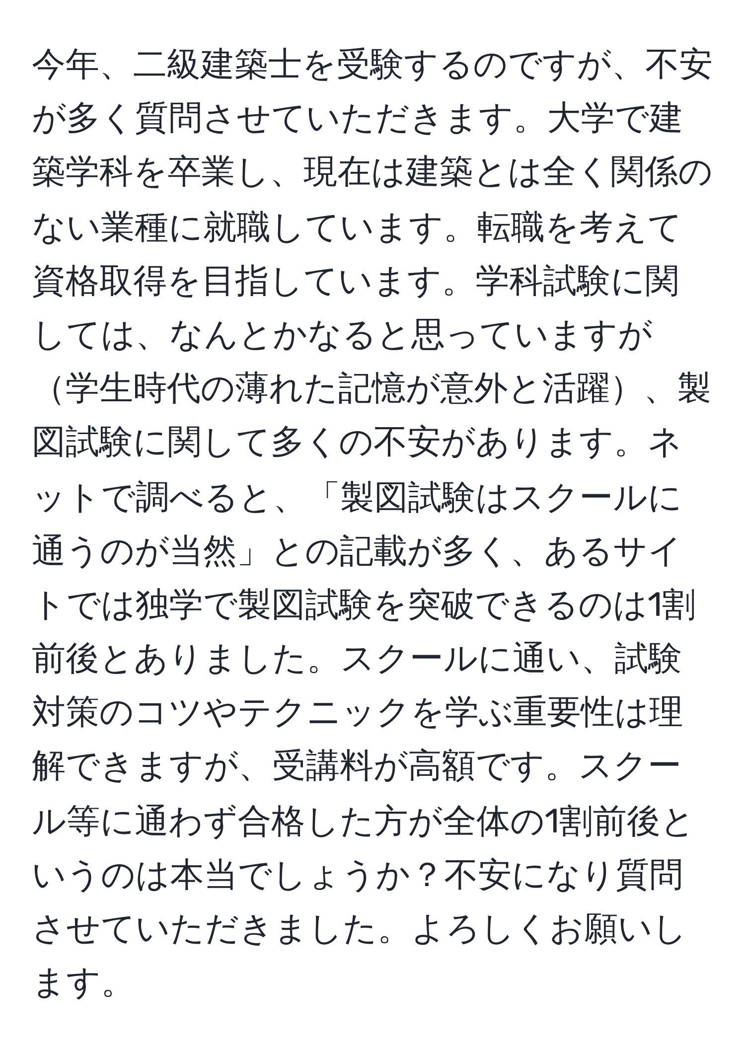 今年、二級建築士を受験するのですが、不安が多く質問させていただきます。大学で建築学科を卒業し、現在は建築とは全く関係のない業種に就職しています。転職を考えて資格取得を目指しています。学科試験に関しては、なんとかなると思っていますが学生時代の薄れた記憶が意外と活躍、製図試験に関して多くの不安があります。ネットで調べると、「製図試験はスクールに通うのが当然」との記載が多く、あるサイトでは独学で製図試験を突破できるのは1割前後とありました。スクールに通い、試験対策のコツやテクニックを学ぶ重要性は理解できますが、受講料が高額です。スクール等に通わず合格した方が全体の1割前後というのは本当でしょうか？不安になり質問させていただきました。よろしくお願いします。