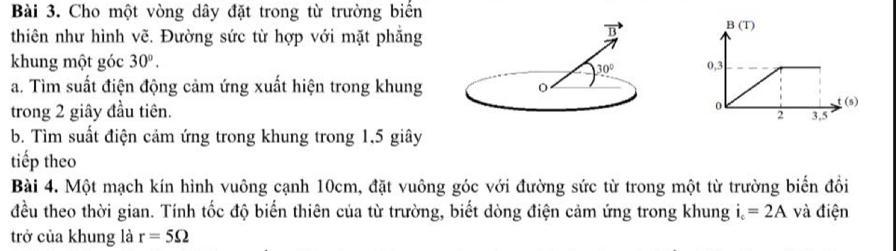 Cho một vòng dây đặt trong từ trường biển
thiên như hình vẽ. Đường sức từ hợp với mặt phẳng
khung một góc 30°.
a. Tìm suất điện động cảm ứng xuất hiện trong khung
trong 2 giây đầu tiên.
b. Tìm suất điện cảm ứng trong khung trong 1,5 giây
tiếp theo
Bài 4. Một mạch kín hình vuông cạnh 10cm, đặt vuông góc với đường sức từ trong một từ trường biển đổi
đều theo thời gian. Tính tốc độ biển thiên của từ trường, biết dòng điện cảm ứng trong khung i_c=2A và điện
trở của khung là r=5Omega