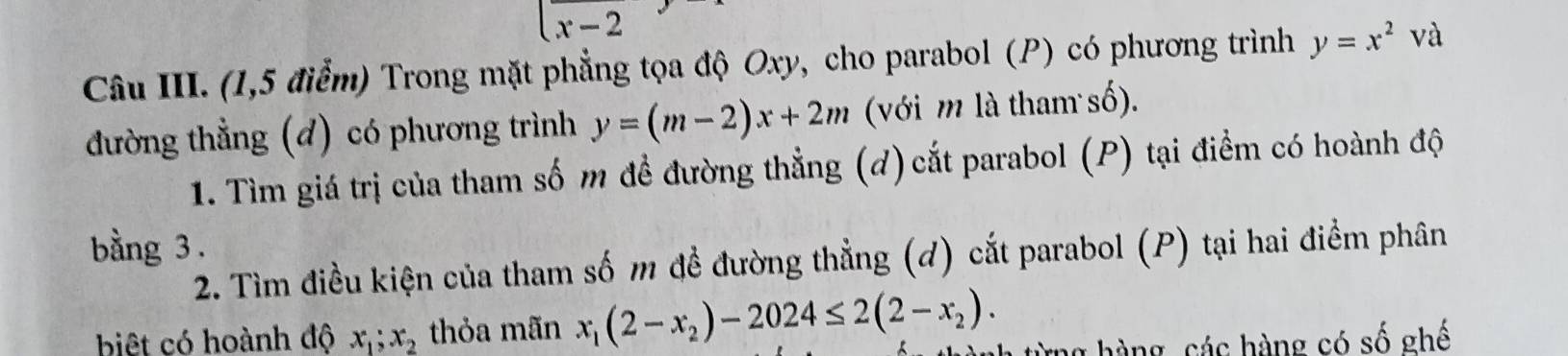 (x-2
Câu III. (1,5 điểm) Trong mặt phẳng tọa độ Oxy, cho parabol (P) có phương trình y=x^2va
đường thẳng (d) có phương trình y=(m-2)x+2m (với m là tham số). 
1. Tìm giá trị của tham số m đề đường thẳng (d) cắt parabol (P) tại điểm có hoành độ 
bằng 3. 
2. Tìm điều kiện của tham số m đề đường thẳng (d) cắt parabol (P) tại hai điểm phân 
biệt có hoành độ x_1; x_2 thỏa mãn x_1(2-x_2)-2024≤ 2(2-x_2). ừng hàng, các hàng có số ghế