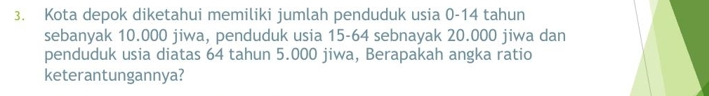 Kota depok diketahui memiliki jumlah penduduk usia 0-14 tahun 
sebanyak 10.000 jiwa, penduduk usia 15-64 sebnayak 20.000 jiwa dan 
penduduk usia diatas 64 tahun 5.000 jiwa, Berapakah angka ratio 
keterantungannya?