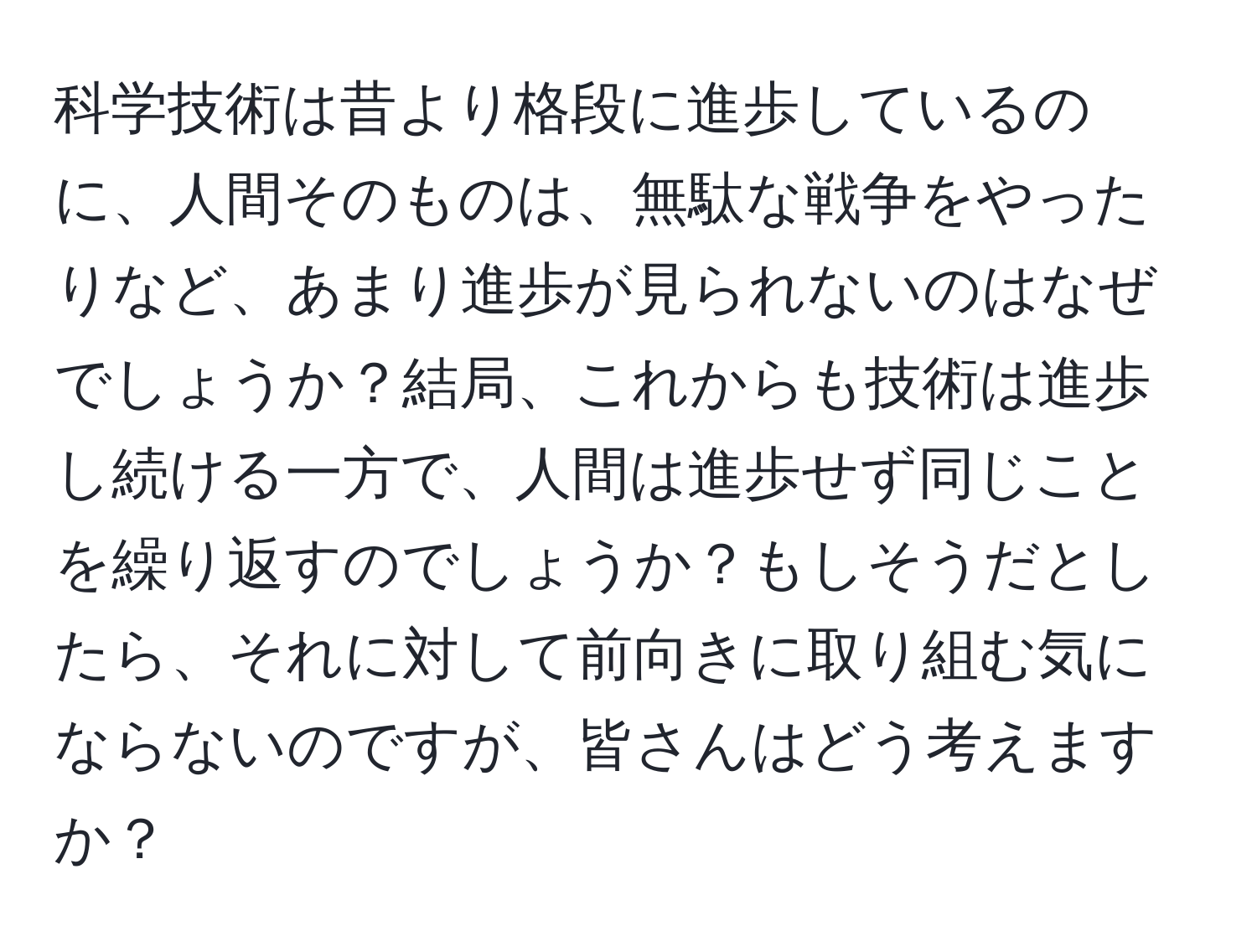 科学技術は昔より格段に進歩しているのに、人間そのものは、無駄な戦争をやったりなど、あまり進歩が見られないのはなぜでしょうか？結局、これからも技術は進歩し続ける一方で、人間は進歩せず同じことを繰り返すのでしょうか？もしそうだとしたら、それに対して前向きに取り組む気にならないのですが、皆さんはどう考えますか？