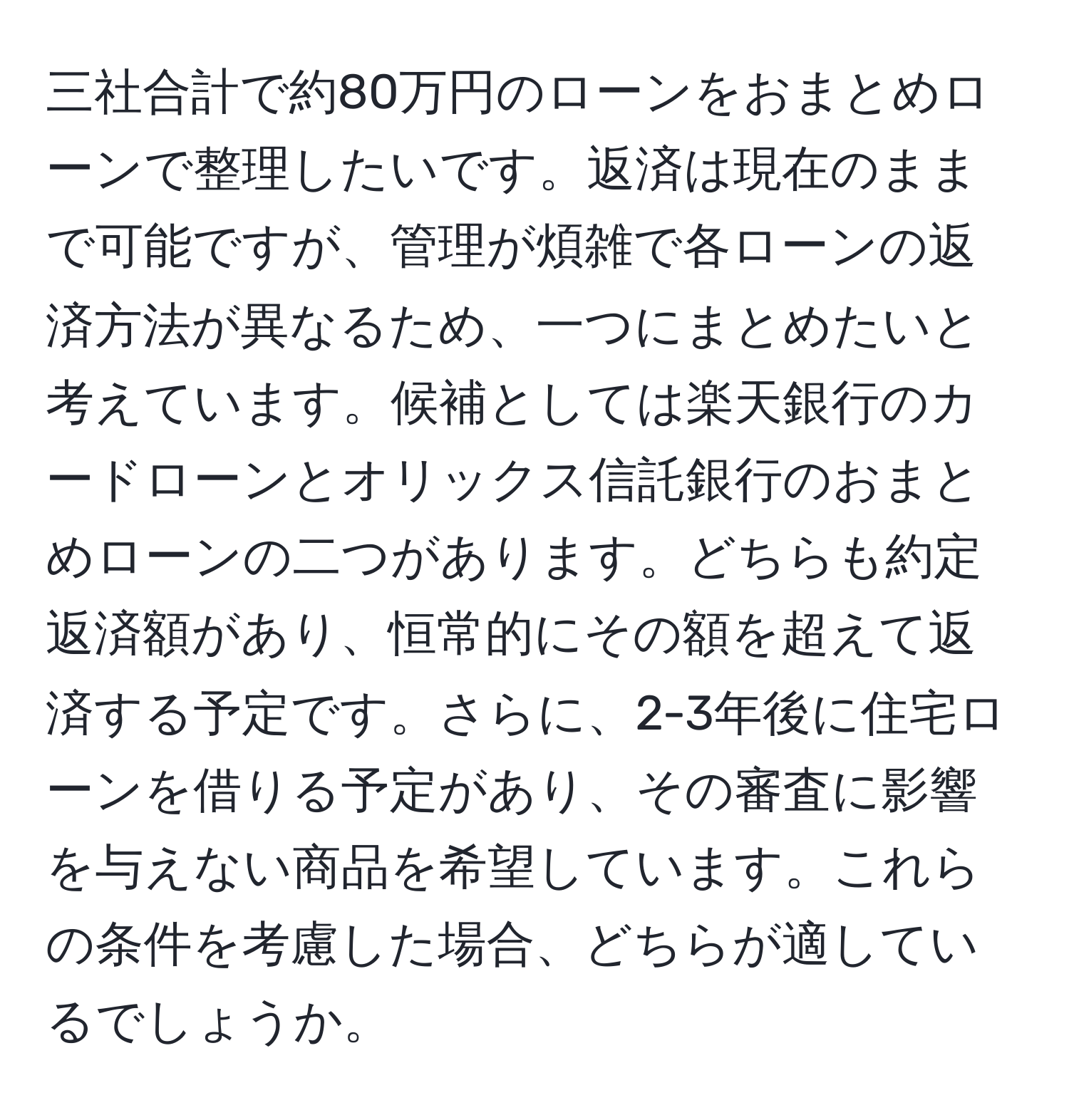 三社合計で約80万円のローンをおまとめローンで整理したいです。返済は現在のままで可能ですが、管理が煩雑で各ローンの返済方法が異なるため、一つにまとめたいと考えています。候補としては楽天銀行のカードローンとオリックス信託銀行のおまとめローンの二つがあります。どちらも約定返済額があり、恒常的にその額を超えて返済する予定です。さらに、2-3年後に住宅ローンを借りる予定があり、その審査に影響を与えない商品を希望しています。これらの条件を考慮した場合、どちらが適しているでしょうか。