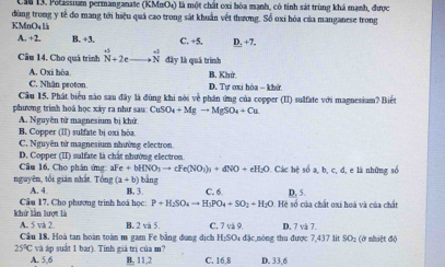 Cu 13. Polassiam permanganate (KMnO4) là một chất cxi hóa mạnh, có tinh sát trùng khá mạnh, được
KMnO4 là đùng trong y tế đo mang tới hiệu quả cao trong sát khuẩn vết thương. Số oxi hóa của manganese trong
A. +2. B. +3. C. +5. D.+7
Câu 14, Cho quá trình beginarrayr ∈fty  N+2eendarray .frac -3 Nendarray đây là quá trình
A. Oxi hòa B. Khứ
C. Nhận proton. D. Tự ơxi hòa - khử
Câu 15. Phát biểu nào sau đây là đùng khi nói về phần ứng của copper (II) sulfate với magnesium? Biết
phương trình hoá học xảy ra như sau: CuSO_4+Mgto MgSO_4+Cu
A. Nguyên tử magnesium bị khử
B. Copper (II) sulfate bị oxi hòa
C. Nguyên từ magnesium nhường electron.
D. Copper (II) sulfate là chất nhường electron.
Câu 16, Cho phân ứng aFe+bHNO_3to cFe(NO_3)_3+dNO+eH_2O * Các hệ số a, b, c, d, e là những số
nguyên, tối giản nhất. Tổng (a+b)| bàng
A. 4. B. 3 C. 6 D. 5.
kh lần lượt là Cầu 17. Cho phương trình hoá học: P+H_2SO_4to H_2PO_4+SO_2+H_2O Hệ số của chất oxi hoá và của chất
D. 7vh7.
A. 5 và 2 Câu 18. Hoà tan hoàn toàn m gam Fe bằng dụng dịch B. 2 và 5 C 7sin 9 Da đặc nông thu được 7,437 lit SO2 (ở nhiệt độ
1:5
25°C và áp suất 1 bar). Tinh giá tri của m? C. 16,8 D. 33,6
A. 5,6 B, 11,2