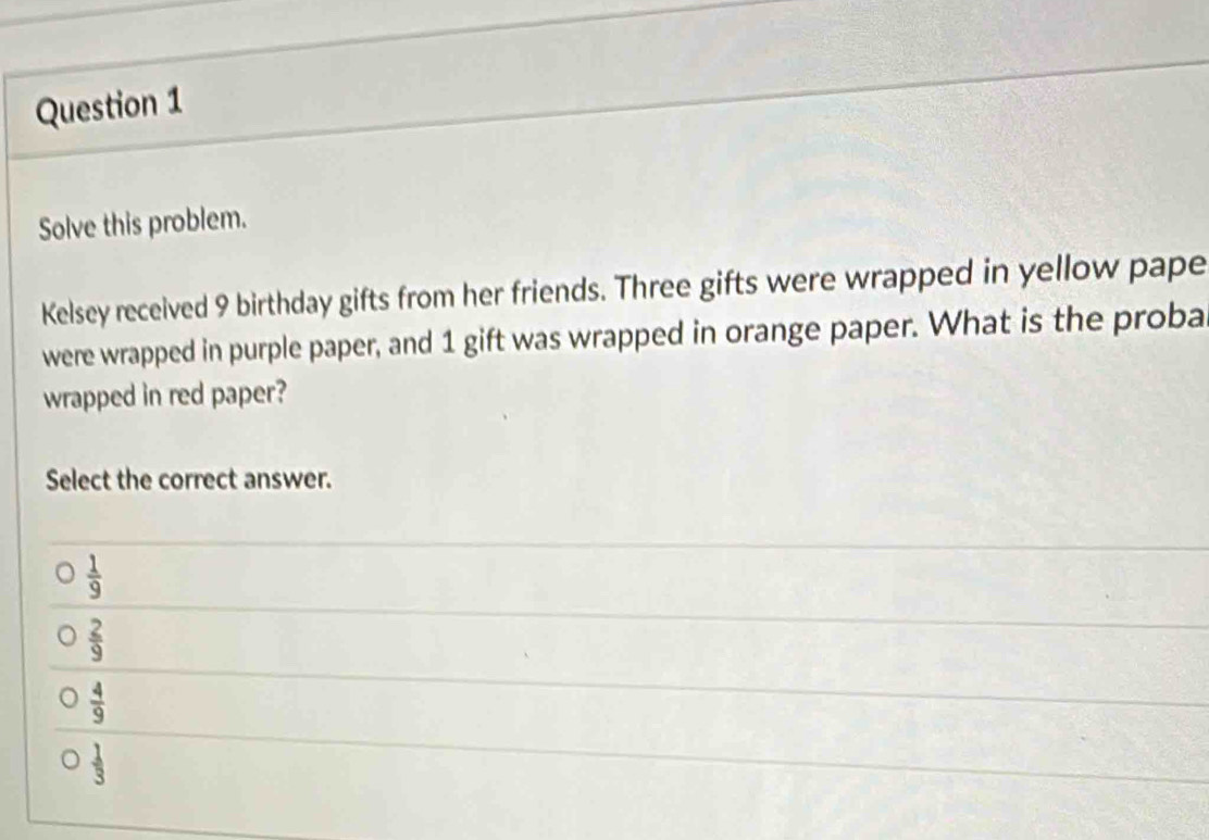 Solve this problem.
Kelsey received 9 birthday gifts from her friends. Three gifts were wrapped in yellow pape
were wrapped in purple paper, and 1 gift was wrapped in orange paper. What is the proba
wrapped in red paper?
Select the correct answer.
 1/9 
 2/9 
 4/9 
 1/3 