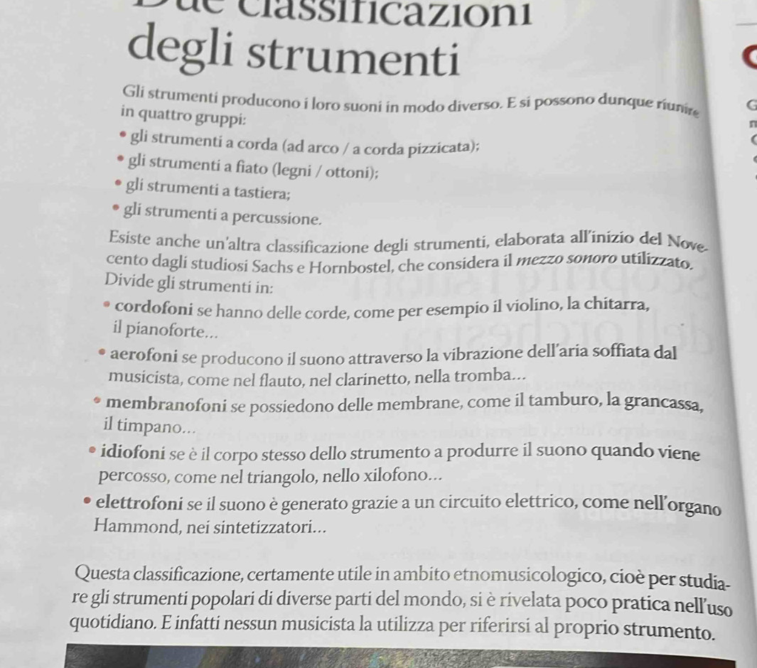 de classificazioni
degli strumenti
Gli strumenti producono i loro suoni in modo diverso. E si possono dunque riunie G
in quattro gruppi:
n
gli strumenti a corda (ad arco / a corda pizzicata);
gli strumenti a fiato (legni / ottoni);
gli strumenti a tastiera;
gli strumenti a percussione.
Esiste anche un'altra classificazione degli strumenti, elaborata all’inizio del Nove
cento dagli studiosi Sachs e Hornbostel, che considera il mezzo sonoro utilizzato.
Divide gli strumenti in:
cordofoni se hanno delle corde, come per esempio il violino, la chitarra,
il pianoforte...
aerofoni se producono il suono attraverso la vibrazione dell’aria soffiata dal
musicista, come nel flauto, nel clarinetto, nella tromba...
membranofoni se possiedono delle membrane, come il tamburo, la grancassa,
il timpano...
idiofoni se è il corpo stesso dello strumento a produrre il suono quando viene
percosso, come nel triangolo, nello xilofono...
elettrofoni se il suono è generato grazie a un circuito elettrico, come nell'organo
Hammond, nei sintetizzatori...
Questa classificazione, certamente utile in ambito etnomusicologico, cioè per studia-
re gli strumenti popolari di diverse parti del mondo, si è rivelata poco pratica nell'uso
quotidiano. E infatti nessun musicista la utilizza per riferirsi al proprio strumento.