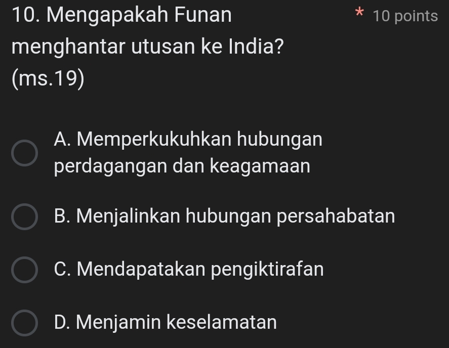 Mengapakah Funan 10 points
menghantar utusan ke India?
(ms. 19)
A. Memperkukuhkan hubungan
perdagangan dan keagamaan
B. Menjalinkan hubungan persahabatan
C. Mendapatakan pengiktirafan
D. Menjamin keselamatan