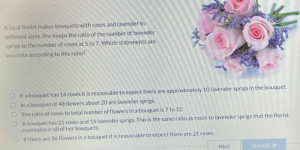 A local florist makes bouquets with roses and lavender in
different sizes. She keeps the ratio of the number of lavender
sprigs to the number of roses at 5 to 7. Which statements are
accurate according to this ratio?
If a bouquet has 14 roses it is reasonable to expect there are approximately 10 lavender sprigs in the bo
In a bouquet of 48 flowers about 20 are lavender sprigs.
The ratio of roses to total number of flowers in a bouquet is 7 to 12.
A bouquet has 21 roses and 16 lavender sprigs. This is the same ratio as roses to lavender sprigs that the florist
maintains in all of her bouquets.
If there are 36 flowers in a bouquet it is reasonable to expect there are 21 roses.
Hint Submit >