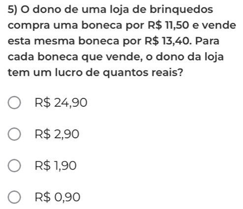 dono de uma loja de brinquedos
compra uma boneca por R$ 11,50 e vende
esta mesma boneca por R$ 13,40. Para
cada boneca que vende, o dono da loja
tem um lucro de quantos reais?
R$ 24,90
R$ 2,90
R$ 1,90
R$ 0,90