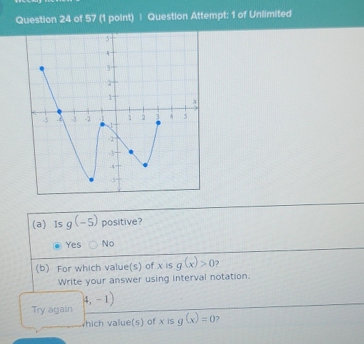 Question Attempt: 1 of Unlimited
(a) Is g(-5) positive?
Yes No
(b) For which value(s) of x is g(x)>0 ?
Write your answer using interval notation.
(4,-1)
Try again
hich value(s) of x is g(x)=0