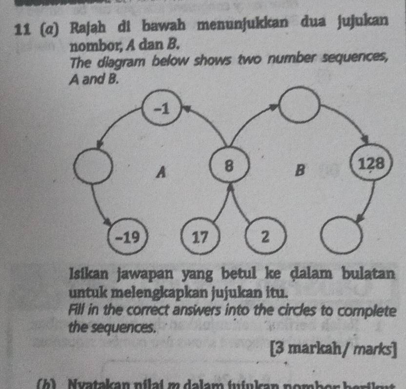 11 (α) Rajah di bawah menunjukkan dua jujukan 
nombor, A dan B. 
The diagram below shows two number sequences,
A and B. 
Isikan jawapan yang betul ke dalam bulatan 
untuk melengkapkan jujukan itu. 
Fill in the correct answers into the circles to complete 
the sequences. 
[3 markah/ marks] 
h) Nuatakan nilai m dalam fufukan nomber harile