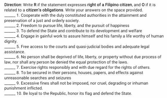 Direction: Write R if the statement expresses right of a Filipino citizen, and O if it is 
related to a citizen’s obligations. Write your answers on the space provided. 
_1. Cooperate with the duly constituted authorities in the attainment and 
preservation of a just and orderly society. 
_2. Freedom to pursue life, liberty, and the pursuit of happiness 
_3. To defend the State and contribute to its development and welfare 
_4. Engage in gainful work to assure himself and his family a life worthy of human 
dignity 
_5. Free access to the courts and quasi-judicial bodies and adequate legal 
assistance. 
_6. No person shall be deprived of life, liberty, or property without due process of 
law, nor shall any person be denied the equal protection of the laws. 
_7. Exercise rights responsibly and with due regard for the rights of others. 
_8. To be secured in their persons, houses, papers, and effects against 
unreasonable searches and seizures 
_9. Excessive fines shall not be imposed, nor cruel, degrading or inhuman 
punishment inflicted. 
_10. Be loyal to the Republic, honor its flag and defend the State.