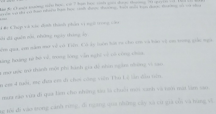 Sải S: Ở một trường tiểu học, cứ 7 bạn học sinh giới được thướng 70 quyền vớ, Hội ch đonn 
luyền vợ thi có bao nhiều bạn học sinh được thường, biết mỗi bạn được thường số vở như 
/ U 
* 6: Chép và xác định thành phần vị ngữ trong cầu: 
đôi đã quên rồi, những ngày tháng ấy, 
Têm qua, em nằm mơ về cô Tiên. Cô ấy luôn hát ru cho em và bão vệ em trong giấc ngủ. 
hàng hoàng tử bố về, trong lòng vẫn nghĩ về cô công chúa, 
la mơ ước trở thành một phi hành gia đề nhìn ngăm những vì sao. 
m em 4 tuổi, mẹ đưa em đi chơi công viên Thủ Lệ lần đầu tiên. 
mưa rào vừa đi qua làm cho những tàu lá chuối mới xanh và tưới mát làm sao. 
ng tôi đi vào trong cánh rừng, đi ngang qua những cây xà cừ giả cỗi và hùng vĩ.