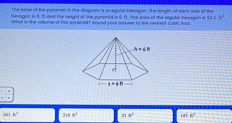 The base of the pyramid in the diagram is a regular hexagon. The length of each side of the
hexagon is 6 ft and the height of the pyramid is 6 ft. The area of the regular hexagon is 93.5ft^2.
What is the volume of the pyramid? Round your answer to the nearest cubic foot.
- ×
+ =
561ft^3
216ft^3
31ft^3
187ft^3