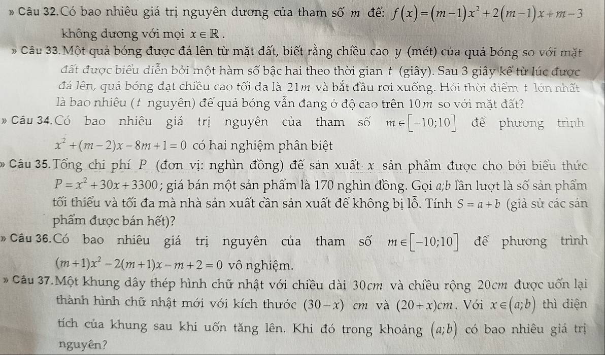 Câu 32.Có bao nhiêu giá trị nguyên dương của tham số m để: f(x)=(m-1)x^2+2(m-1)x+m-3
không dương với mọi x∈ R.
*  Câu 33.Một quả bóng được đá lên từ mặt đất, biết rằng chiều cao y (mét) của quả bóng so với mặt
đất được biểu diễn bởi một hàm số bậc hai theo thời gian t (giây). Sau 3 giây kể từ lúc được
đá lên, quả bóng đạt chiều cao tối đa là 21m và bắt đầu rơi xuống. Hỏi thời điểm t lớn nhất
là bao nhiêu (t nguyên) để quả bóng vẫn đang ở độ cao trên 10m so với mặt đất?
》  Câu 34.Có bao nhiêu giá trị nguyên của tham số m∈ [-10;10] để phương trình
x^2+(m-2)x-8m+1=0 có hai nghiệm phân biệt
Câu 35.Tổng chi phí P (đơn vị: nghìn đồng) để sản xuất x sản phẩm được cho bởi biểu thức
P=x^2+30x+3300; giá bán một sản phẩm là 170 nghìn đồng. Gọi a;b lần lượt là số sản phẩm
tối thiểu và tối đa mà nhà sản xuất cần sản xuất để không bị lỗ. Tính S=a+b (giả sử các sản
phẩm được bán hết)?
Câu 36.Có bao nhiêu giá trị nguyên của tham số m∈ [-10;10] để phương trình
(m+1)x^2-2(m+1)x-m+2=0 vô nghiệm.
* Câu 37.Một khung dây thép hình chữ nhật với chiều dài 30cm và chiều rộng 20cm được uốn lại
thành hình chữ nhật mới với kích thước (30-x)cm và (20+x)cm. Với x∈ (a;b) thì diện
tích của khung sau khi uốn tăng lên. Khi đó trong khoảng (a;b) có bao nhiêu giá trị
nguyên?