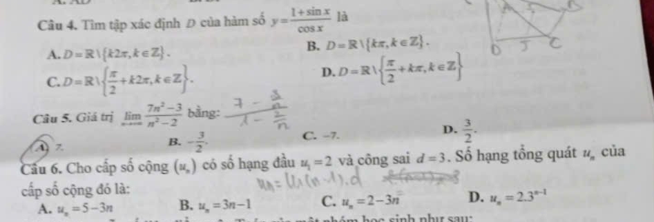 Tìm tập xác định Đ của hàm số y= (1+sin x)/cos x  là
B. D=R kπ ,k∈ Z.
A. D=R k2π ,k∈ Z. D J
C. D=R|  π /2 +k2π ,k∈ Z.
D. D=R  π /2 +kπ ,k∈ Z
Câu 5. Giá trị limlimits _nto ∈fty  (7n^2-3)/n^2-2  bằng:
C. -7.
A 7.
B. - 3/2 .
D.  3/2 . 
Câu 6. Cho cấp số cộng (u_n) có số hạng đầu u_1=2 và công sai d=3. Số hạng tổng quát u_n của
cấp số cộng đó là:
A. u_n=5-3n B. u_n=3n-1 C. u_n=2-3n D. u_n=2.3^(n-1)
n h é h o c sinh như sa u