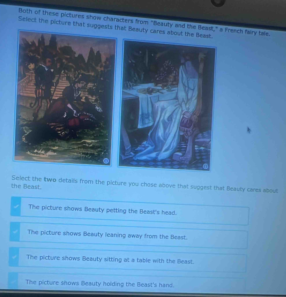 Both of these pictures show characters from "Beauty and the Beast," a French fairy tale.
Select the picture that suggests that Beaut
Select the two details from the picture you chose above that suggest that Beauty cares about
the Beast.
The picture shows Beauty petting the Beast's head.
The picture shows Beauty leaning away from the Beast.
The picture shows Beauty sitting at a table with the Beast.
The picture shows Beauty holding the Beast's hand.