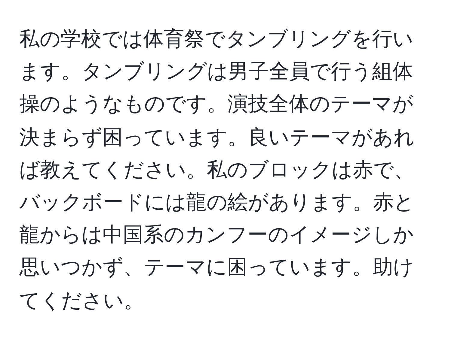 私の学校では体育祭でタンブリングを行います。タンブリングは男子全員で行う組体操のようなものです。演技全体のテーマが決まらず困っています。良いテーマがあれば教えてください。私のブロックは赤で、バックボードには龍の絵があります。赤と龍からは中国系のカンフーのイメージしか思いつかず、テーマに困っています。助けてください。