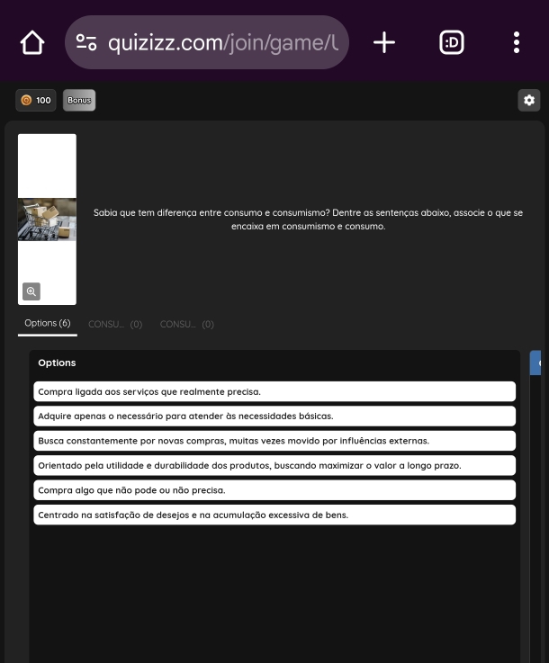 100 Bonus

Sabia que tem diferença entre consumo e consumismo? Dentre as sentenças abaixo, associe o que se
encaixa em consumismo e consumo.
Q
Options (6) CONSU... (0) CONSU... (0)
Options
Compra ligada aos serviços que realmente precisa.
Adquire apenas o necessário para atender às necessidades básicas,
Busca constantemente por novas compras, muitas vezes movido por influências externas.
Orientado pela utilidade e durabilidade dos produtos, buscando maximizar o valor a longo prazo.
Compra algo que não pode ou não precisa.
Centrado na satisfação de desejos e na acumulação excessiva de bens.