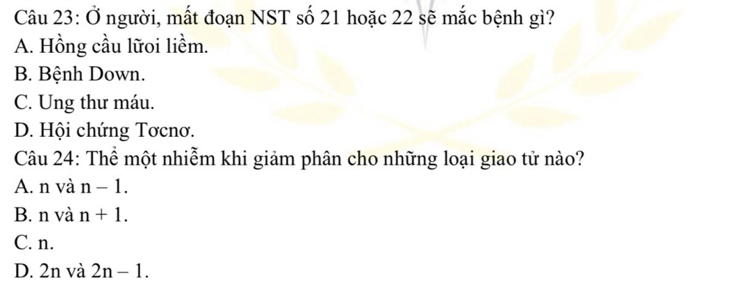 Ở người, mất đoạn NST số 21 hoặc 22 sẽ mắc bệnh gì?
A. Hồng cầu lữoi liềm.
B. Bệnh Down.
C. Ung thư máu.
D. Hội chứng Tơcnơ.
Câu 24: Thể một nhiễm khi giảm phân cho những loại giao tử nào?
A. n và n-1.
B. n và n+1.
C. n.
D. 2n và 2n-1.