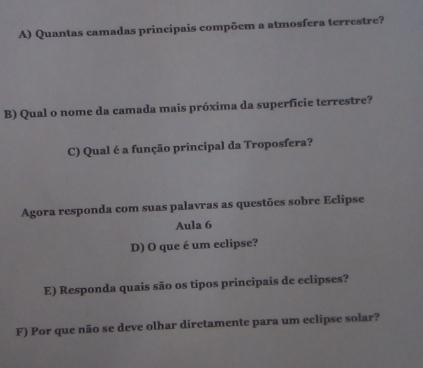 Quantas camadas principais compõem a atmosfera terrestre? 
B) Qual o nome da camada mais próxima da superfície terrestre? 
C) Qual é a função principal da Troposfera? 
Agora responda com suas palavras as questões sobre Eclipse 
Aula 6 
D) O que é um eclipse? 
E) Responda quais são os tipos principais de eclipses? 
F) Por que não se deve olhar diretamente para um eclipse solar?