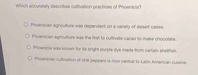 Which accurately describes cultivation practices of Phoenicia?
Phoenician agriculture was dependent on a variety of desert oases.
Phoenician agriculture was the first to cultivate cacao to make chocolate.
Phoenicia was known for its bright purple dye made from certain shellfish.
Phoenician cultivation of chili peppers is now central to Latin American cuisine.