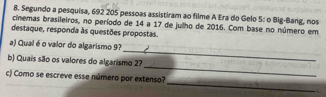 Segundo a pesquisa, 692 205 pessoas assistiram ao filme A Era do Gelo 5 : o Big-Bang, nos 
cinemas brasileiros, no período de 14 a 17 de julho de 2016. Com base no número em 
destaque, responda às questões propostas. 
_ 
a) Qual é o valor do algarismo 9? 
_ 
b) Quais são os valores do algarismo 2? 
_ 
c) Como se escreve esse número por extenso?