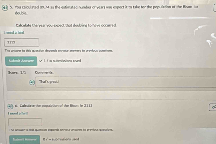 You calculated 89.74 as the estimated number of years you expect it to take for the population of the Bison to 
double. 
Calculate the year you expect that doubling to have occurred. 
I need a hint
2113
The answer to this question depends on your answers to previous questions. 
Submit Answer 1/∈fty submissions used 
Score: 1/1 Comments: 
That's great! 
6. Calculate the population of the Bison in 2113
C 
I need a hint 
The answer to this question depends on your answers to previous questions. 
Submit Arwwer 0 / ∞ submissions used