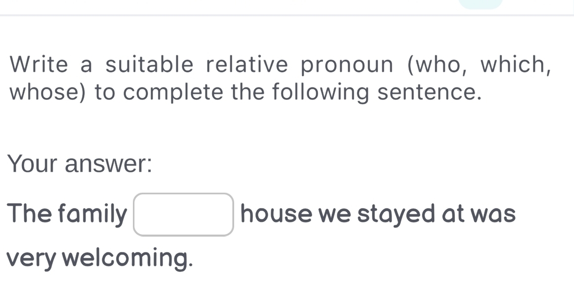 Write a suitable relative pronoun (who, which, 
whose) to complete the following sentence. 
Your answer: 
The family I house we stayed at was 
very welcoming.