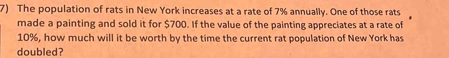 The population of rats in New York increases at a rate of 7% annually. One of those rats 
made a painting and sold it for $700. If the value of the painting appreciates at a rate of
10%, how much will it be worth by the time the current rat population of New York has 
doubled?