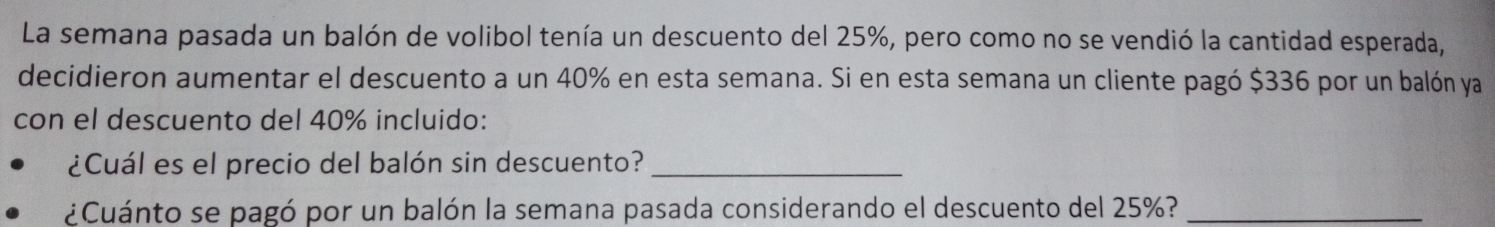 La semana pasada un balón de volibol tenía un descuento del 25%, pero como no se vendió la cantidad esperada, 
decidieron aumentar el descuento a un 40% en esta semana. Si en esta semana un cliente pagó $336 por un balón ya 
con el descuento del 40% incluido: 
¿Cuál es el precio del balón sin descuento?_ 
¿Cuánto se pagó por un balón la semana pasada considerando el descuento del 25%?_