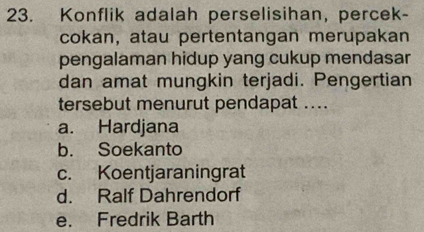 Konflik adalah perselisihan, percek-
cokan, atau pertentangan merupakan
pengalaman hidup yang cukup mendasar
dan amat mungkin terjadi. Pengertian
tersebut menurut pendapat ...
a. Hardjana
b. Soekanto
c. Koentjaraningrat
d. Ralf Dahrendorf
e. Fredrik Barth