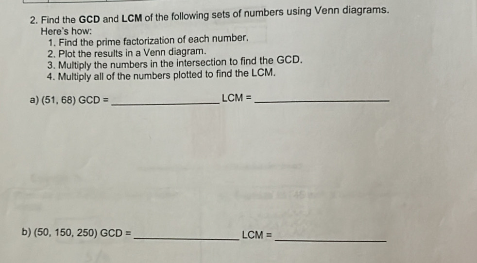 Find the GCD and LCM of the following sets of numbers using Venn diagrams. 
Here's how: 
1. Find the prime factorization of each number. 
2. Plot the results in a Venn diagram. 
3. Multiply the numbers in the intersection to find the GCD. 
4. Multiply all of the numbers plotted to find the LCM. 
a) (51,68)GCD= _ LCM= _ 
_ 
b) (50,150,250)GCD= _ LCM=