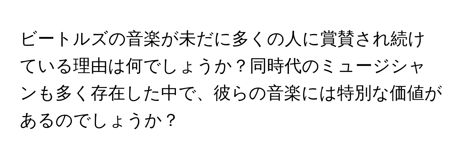 ビートルズの音楽が未だに多くの人に賞賛され続けている理由は何でしょうか？同時代のミュージシャンも多く存在した中で、彼らの音楽には特別な価値があるのでしょうか？