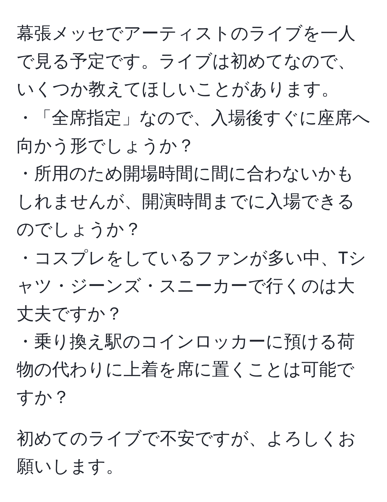 幕張メッセでアーティストのライブを一人で見る予定です。ライブは初めてなので、いくつか教えてほしいことがあります。
・「全席指定」なので、入場後すぐに座席へ向かう形でしょうか？
・所用のため開場時間に間に合わないかもしれませんが、開演時間までに入場できるのでしょうか？
・コスプレをしているファンが多い中、Tシャツ・ジーンズ・スニーカーで行くのは大丈夫ですか？
・乗り換え駅のコインロッカーに預ける荷物の代わりに上着を席に置くことは可能ですか？

初めてのライブで不安ですが、よろしくお願いします。