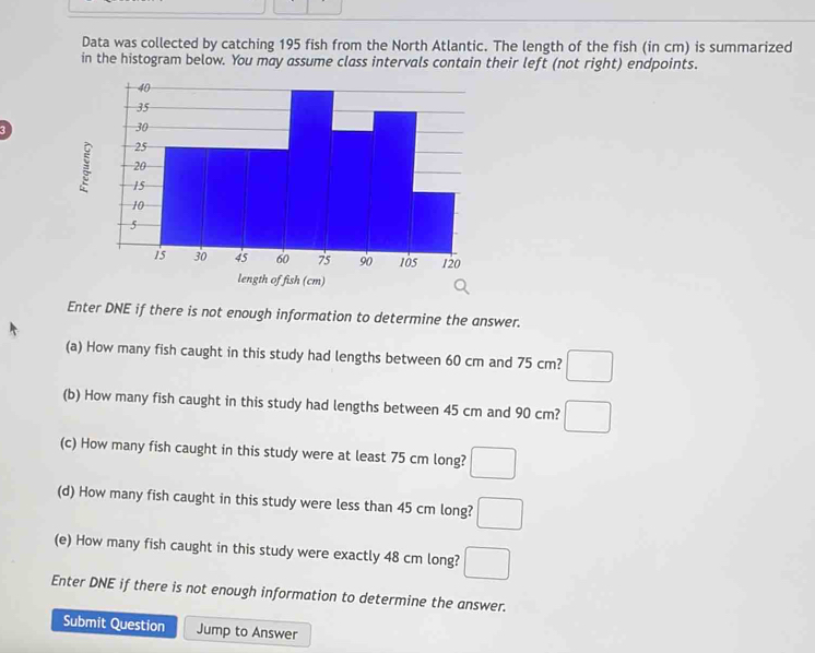 Data was collected by catching 195 fish from the North Atlantic. The length of the fish (in cm) is summarized 
in the histogram below. You may assume class intervals contain their left (not right) endpoints. 
1 
Enter DNE if there is not enough information to determine the answer. 
(a) How many fish caught in this study had lengths between 60 cm and 75 cm? □ 
(b) How many fish caught in this study had lengths between 45 cm and 90 cm? □ 
(c) How many fish caught in this study were at least 75 cm long? □ 
(d) How many fish caught in this study were less than 45 cm long? □ 
(e) How many fish caught in this study were exactly 48 cm long? □ 
Enter DNE if there is not enough information to determine the answer. 
Submit Question Jump to Answer