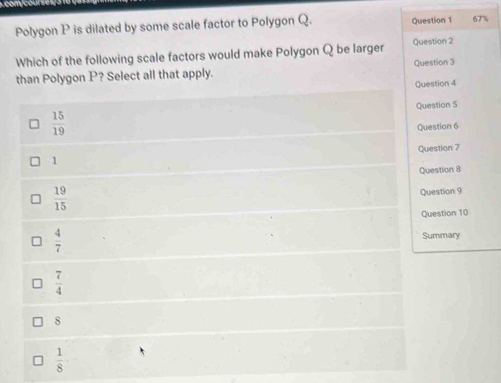 Polygon P is dilated by some scale factor to Polygon Q. Question 1 67%
Which of the following scale factors would make Polygon Q be larger Question 2
than Polygon P? Select all that apply. Question 3
Question 4
 15/19  Question 5
Question 6
Question 7
1
Question 8
 19/15 
Question 9
Question 10
 4/7  Summary
 7/4 
8
 1/8 