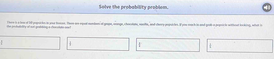 Solve the probability problem.
There is a box of 50 popsicles in your freezer. There are equal numbers of grape, orange, chocolate, vanilla, and cherry popsicles. If you reach in and grab a popsicle without looking, what is
the probability of not grabbing a chocolate one?
 4/5 
 1/2 
 3/4 
 1/5 