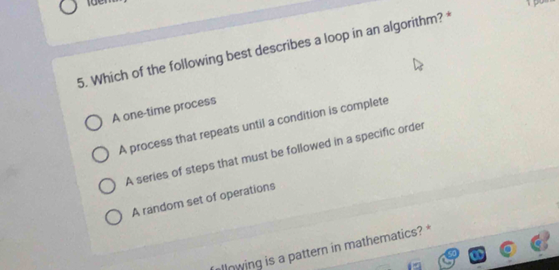 Which of the following best describes a loop in an algorithm? *
A one-time process
A process that repeats until a condition is complete
A series of steps that must be followed in a specific order
A random set of operations
llowing is a pattern in mathematics? *